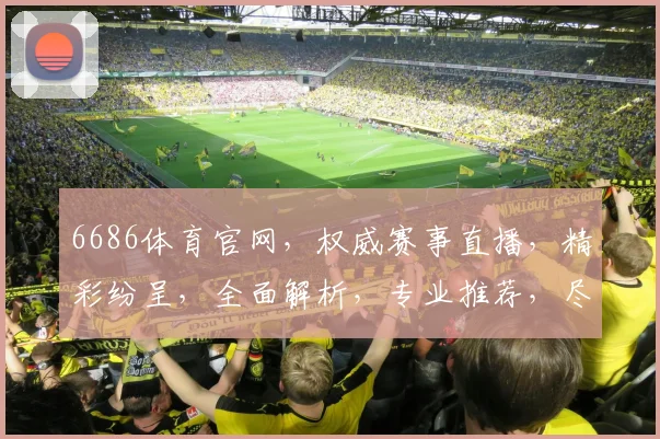 6686体育官网，权威赛事直播，精彩纷呈，全面解析，专业推荐，尽享运动乐趣，三重惊喜等你来