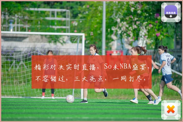 精彩对决实时直播，So米NBA盛宴，不容错过，三大亮点，一网打尽，尽享篮球狂欢