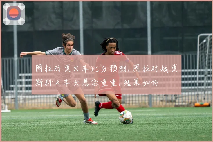 图拉对莫火车比分预测,图拉对战莫斯科火车头悬念重重,结果如何
