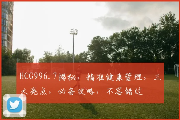 HCG996.7揭秘，精准健康管理，三大亮点，必备攻略，不容错过