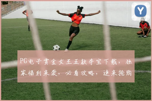 PG电子赏金女王五款夺宝下载，独家福利来袭，必看攻略，速来抢购