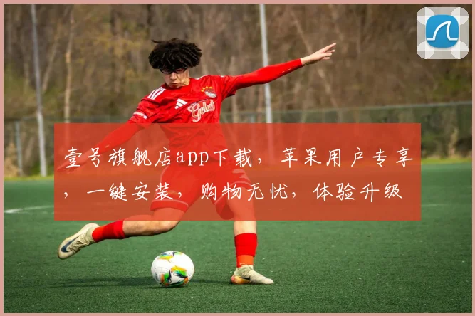 壹号旗舰店app下载，苹果用户专享，一键安装，购物无忧，体验升级，三步轻松拥有